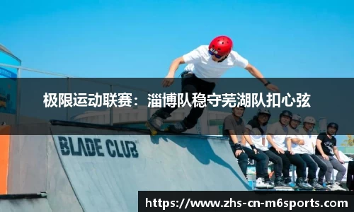 极限运动联赛：淄博队稳守芜湖队扣心弦